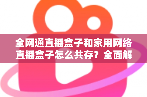 全网通直播盒子和家用网络直播盒子怎么共存？全面解析双设备协同使用方案与实用技巧