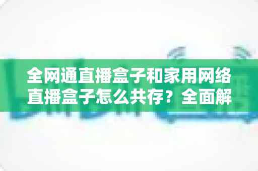 全网通直播盒子和家用网络直播盒子怎么共存？全面解析双设备协同使用方案与实用技巧