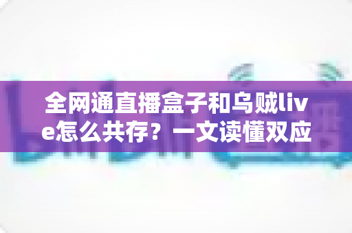 全网通直播盒子和乌贼live怎么共存?一文读懂双应用安装、配置与优化全攻略 全网通直播盒子和乌贼live怎么共存?一文读懂双应用安装、配置与优化全攻略