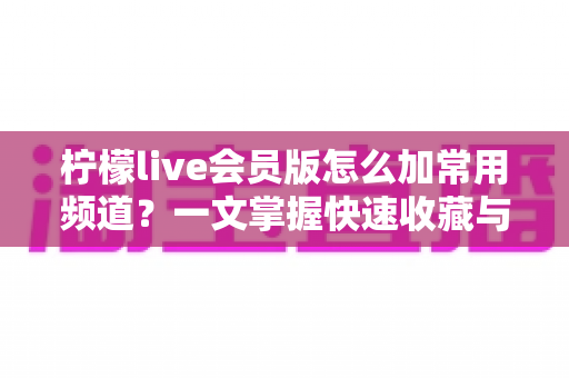 柠檬live会员版怎么加常用频道？一文掌握快速收藏与管理频道的完整方法