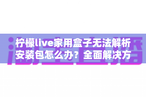 柠檬live家用盒子无法解析安装包怎么办？全面解决方案与实用技巧指南