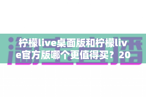 柠檬live桌面版和柠檬live官方版哪个更值得买？2024最新双版本深度对比与选购指南