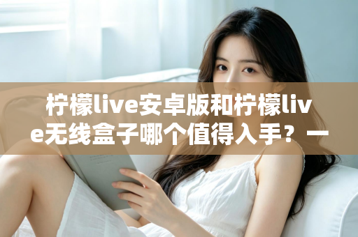 柠檬live安卓版和柠檬live无线盒子哪个值得入手?一篇文章帮你彻底搞懂选购思路 柠檬live安卓版和柠檬live无线盒子哪个值得入手?一篇文章帮你彻底搞懂选购思路
