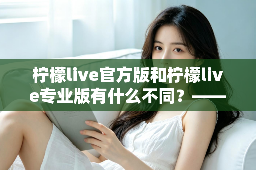 柠檬live官方版和柠檬live专业版有什么不同？——全面解析两大版本差异，帮你选对不踩坑