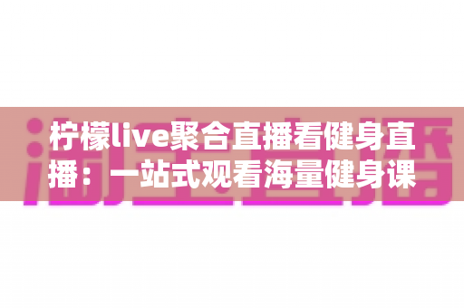 柠檬live聚合直播看健身直播：一站式观看海量健身课程的新选择