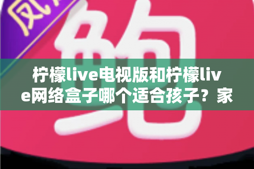 柠檬live电视版和柠檬live网络盒子哪个适合孩子？家长必读的选购与护眼全攻略