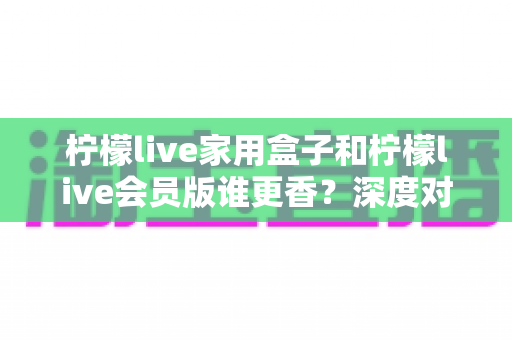 柠檬live家用盒子和柠檬live会员版谁更香?深度对比分析帮你一次选对 柠檬live家用盒子和柠檬live会员版谁更香?深度对比分析帮你一次选对