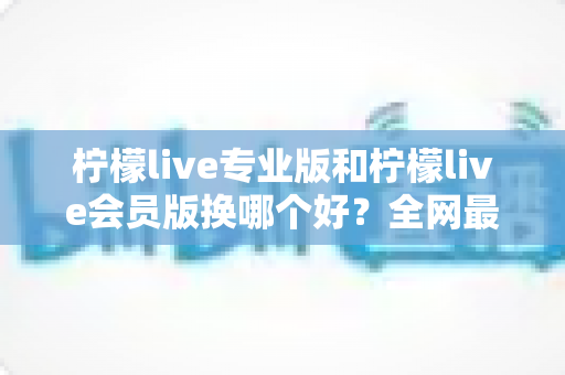 柠檬live专业版和柠檬live会员版换哪个好?全网最全对比评测与选购攻略,看完不再纠结 柠檬live专业版和柠檬live会员版换哪个好?全网最全对比评测与选购攻略,看完不再纠结