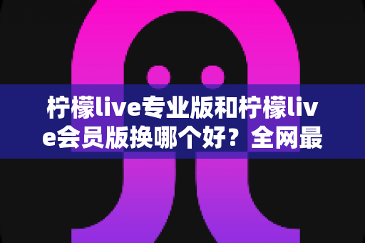 柠檬live专业版和柠檬live会员版换哪个好?全网最全对比评测与选购攻略,看完不再纠结 柠檬live专业版和柠檬live会员版换哪个好?全网最全对比评测与选购攻略,看完不再纠结