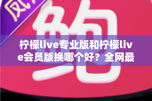 柠檬live专业版和柠檬live会员版换哪个好？全网最全对比评测与选购攻略，看完不再纠结
