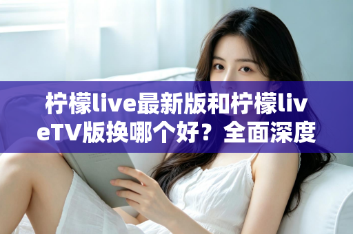 柠檬live最新版和柠檬liveTV版换哪个好？全面深度对比评测与实用选择指南