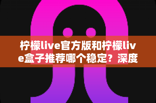 柠檬live官方版和柠檬live盒子推荐哪个稳定？深度对比分析与选择全攻略