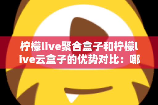 柠檬live聚合盒子和柠檬live云盒子的优势对比：哪款电视盒子更值得入手？全方位选购指南
