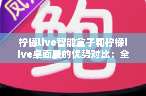 柠檬live智能盒子和柠檬live桌面版的优势对比：全面解析两大版本，帮你找到最合适的观影方案