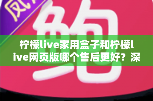 柠檬live家用盒子和柠檬live网页版哪个售后更好？深度对比帮你选对不踩坑