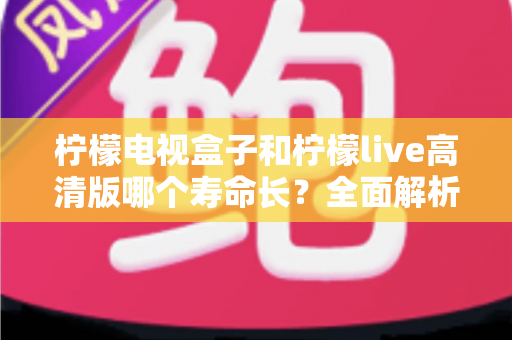 柠檬电视盒子和柠檬live高清版哪个寿命长？全面解析设备耐用性与选购指南