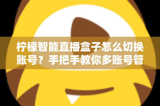 柠檬智能直播盒子怎么切换账号？手把手教你多账号管理全流程指南
