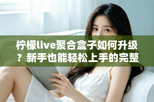 柠檬live聚合盒子如何升级？新手也能轻松上手的完整升级教程与避坑指南