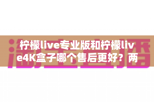 柠檬live专业版和柠檬live4K盒子哪个售后更好？两款设备售后服务深度对比与选购指南
