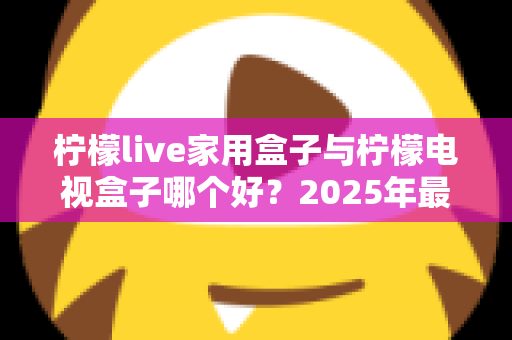 柠檬live家用盒子与柠檬电视盒子哪个好？2025年最新选购对比全攻略