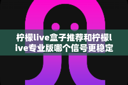 柠檬live盒子推荐和柠檬live专业版哪个信号更稳定？深度对比与实用选购指南