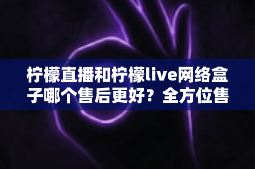 柠檬直播和柠檬live网络盒子哪个售后更好?全方位售后服务深度对比指南 柠檬直播和柠檬live网络盒子哪个售后更好?全方位售后服务深度对比指南