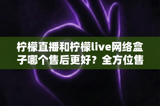 柠檬直播和柠檬live网络盒子哪个售后更好？全方位售后服务深度对比指南