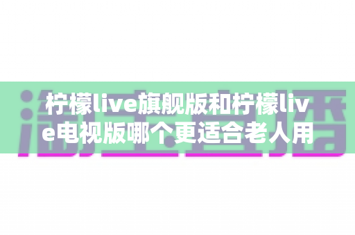柠檬live旗舰版和柠檬live电视版哪个更适合老人用？全面对比分析与选购指南