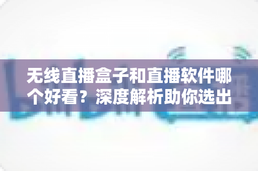 无线直播盒子和直播软件哪个好看？深度解析助你选出最佳观看方案