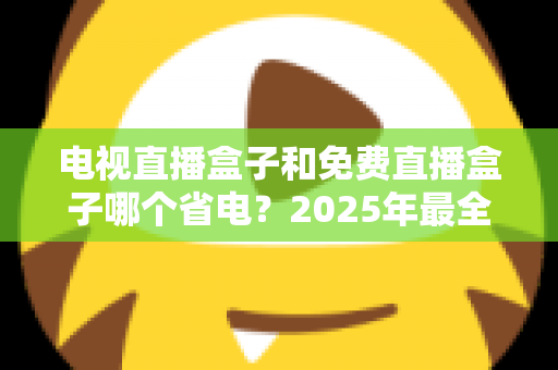 电视直播盒子和免费直播盒子哪个省电？2025年最全功耗对比与省电选购指南