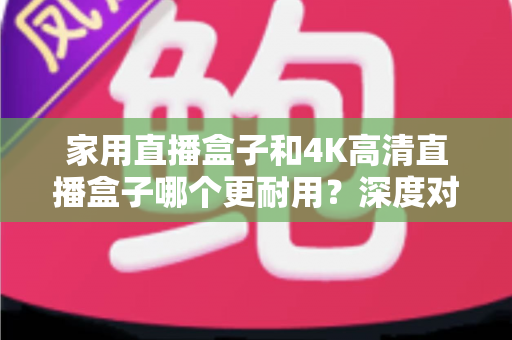 家用直播盒子和4K高清直播盒子哪个更耐用？深度对比分析与选购全攻略