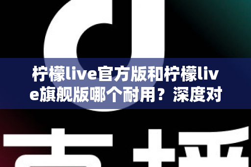 柠檬live官方版和柠檬live旗舰版哪个耐用？深度对比解析与实用选购全指南