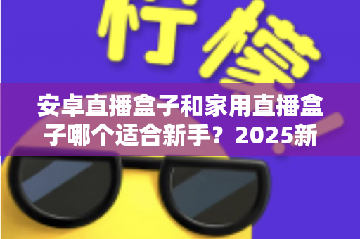 安卓直播盒子和家用直播盒子哪个适合新手?2025新手选购避坑全指南 安卓直播盒子和家用直播盒子哪个适合新手?2025新手选购避坑全指南