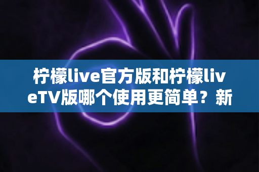 柠檬live官方版和柠檬liveTV版哪个使用更简单？新手必看的全面对比指南