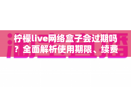 柠檬live网络盒子会过期吗？全面解析使用期限、续费方法与常见问题指南