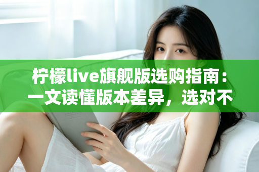 柠檬live旗舰版选购指南:一文读懂版本差异,选对不选贵的实用攻略 柠檬live旗舰版选购指南:一文读懂版本差异,选对不选贵的实用攻略