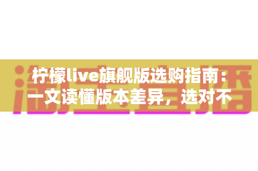 柠檬live旗舰版选购指南:一文读懂版本差异,选对不选贵的实用攻略 柠檬live旗舰版选购指南:一文读懂版本差异,选对不选贵的实用攻略