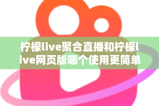 柠檬live聚合直播和柠檬live网页版哪个使用更简单？全方位上手难度对比与选择指南