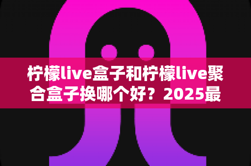 柠檬live盒子和柠檬live聚合盒子换哪个好？2025最全对比选购指南，看完不再纠结