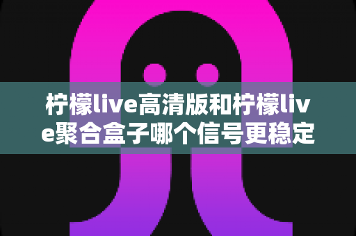 柠檬live高清版和柠檬live聚合盒子哪个信号更稳定？深度对比评测与选购全指南