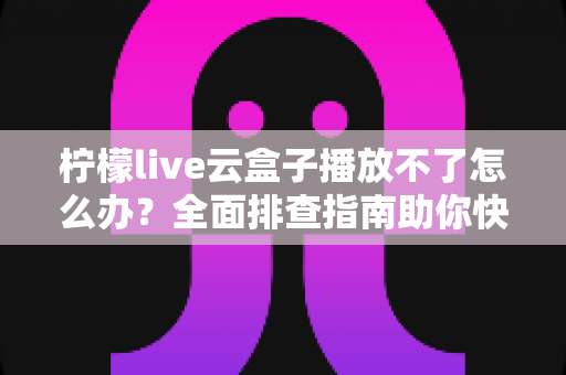 柠檬live云盒子播放不了怎么办？全面排查指南助你快速恢复流畅播放