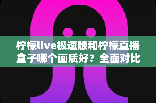 柠檬live极速版和柠檬直播盒子哪个画质好？全面对比解析，帮你选出画质更佳的选择