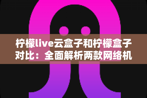 柠檬live云盒子和柠檬盒子对比：全面解析两款网络机顶盒的差异与选购指南