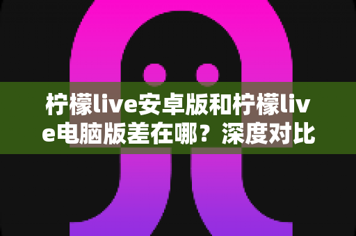 柠檬live安卓版和柠檬live电脑版差在哪？深度对比两大平台差异，帮你选出最适合的观看方式