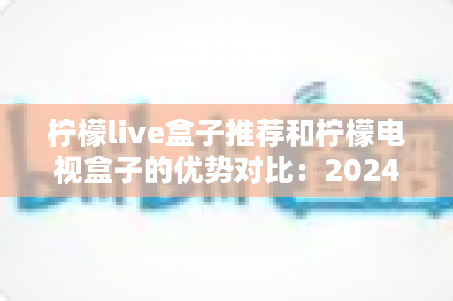 柠檬live盒子推荐和柠檬电视盒子的优势对比：2024年最全选购指南，帮你找到最适合的家庭影音利器