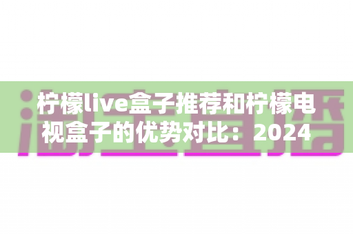 柠檬live盒子推荐和柠檬电视盒子的优势对比：2024年最全选购指南，帮你找到最适合的家庭影音利器