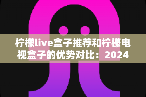柠檬live盒子推荐和柠檬电视盒子的优势对比：2024年最全选购指南，帮你找到最适合的家庭影音利器