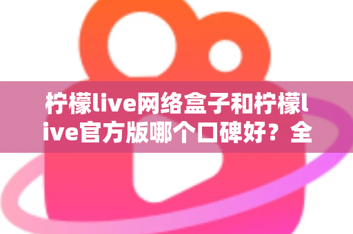 柠檬live网络盒子和柠檬live官方版哪个口碑好？全面对比评测与选购指南