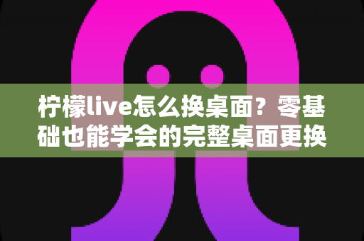 柠檬live怎么换桌面？零基础也能学会的完整桌面更换教程与实用技巧