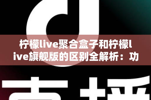 柠檬live聚合盒子和柠檬live旗舰版的区别全解析：功能对比、使用体验与选购指南